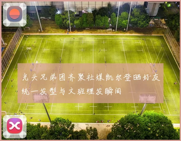 光头兄弟团齐聚社媒凯尔登晒好友统一发型与文班理发瞬间