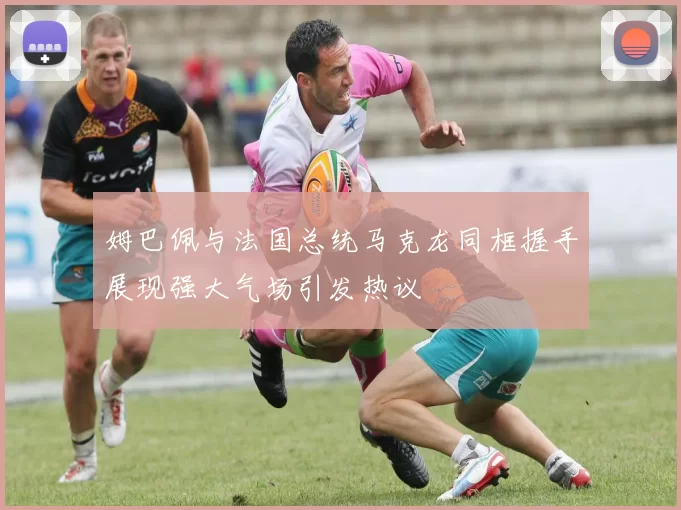 姆巴佩与法国总统马克龙同框握手展现强大气场引发热议