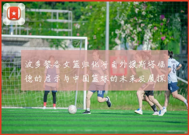 波多黎各女篮归化河南外援斯塔福德的启示与中国篮球的未来发展探讨