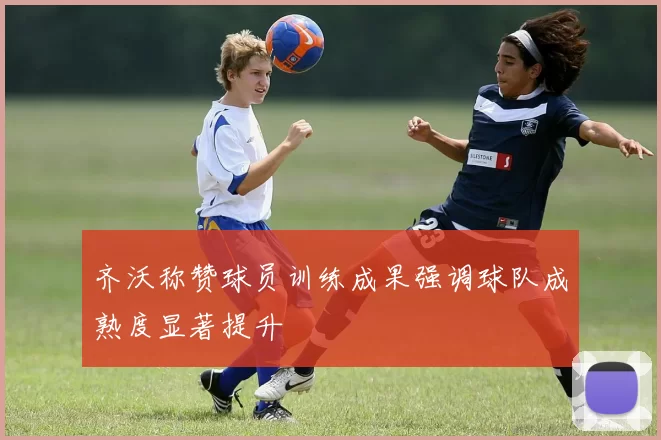 齐沃称赞球员训练成果强调球队成熟度显著提升