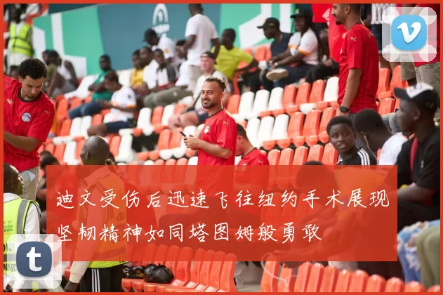 迪文受伤后迅速飞往纽约手术展现坚韧精神如同塔图姆般勇敢