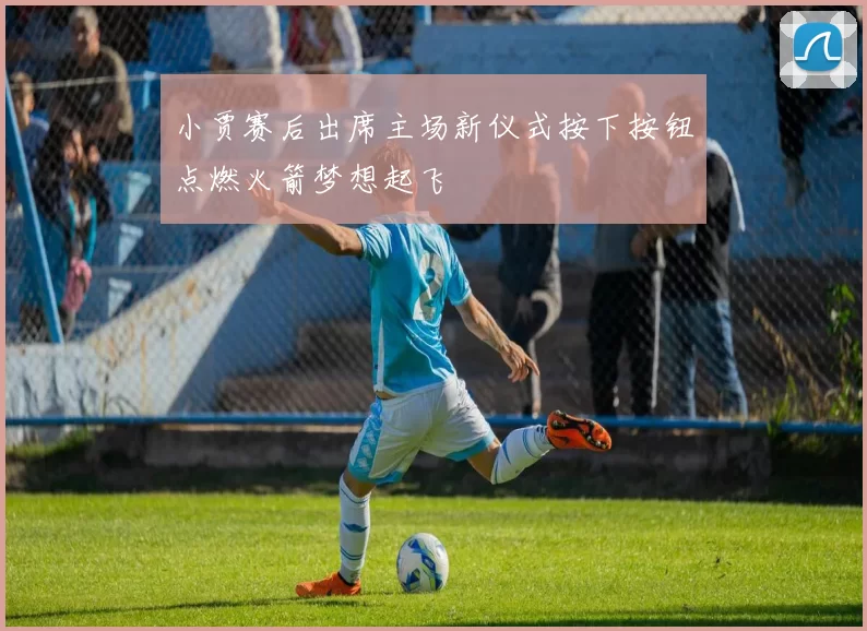 小贾赛后出席主场新仪式按下按钮点燃火箭梦想起飞