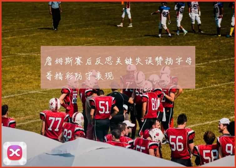 詹姆斯赛后反思关键失误赞扬字母哥精彩防守表现