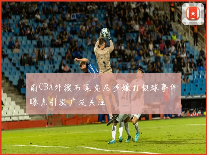 前CBA外援布莱克尼涉嫌打假球事件曝光引发广泛关注