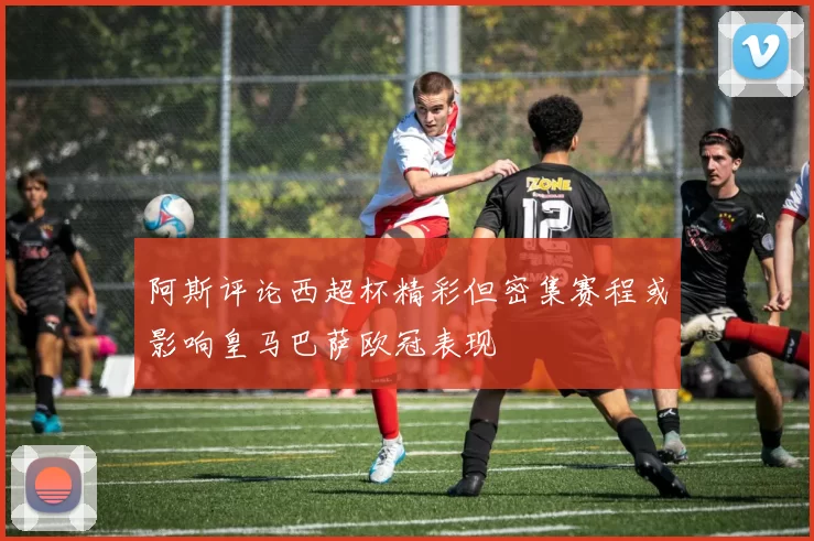 阿斯评论西超杯精彩但密集赛程或影响皇马巴萨欧冠表现