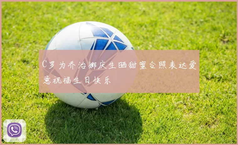 C罗为乔治娜庆生晒甜蜜合照表达爱意祝福生日快乐